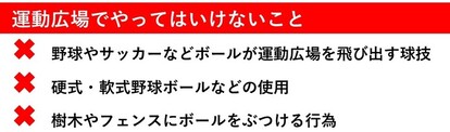 やってはいけないこと。その1野球やサッカーなどボールが運動広場を飛び出す球技。その2硬式、軟式野球ボールなどの使用。その3樹木やフェンスにボールをぶつける行為